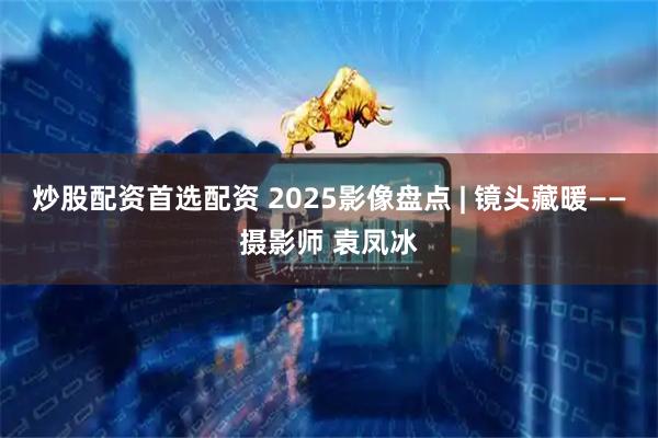 炒股配资首选配资 2025影像盘点 | 镜头藏暖——摄影师 袁凤冰
