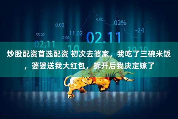 炒股配资首选配资 初次去婆家，我吃了三碗米饭，婆婆送我大红包，拆开后我决定嫁了