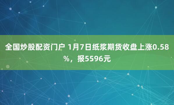 全国炒股配资门户 1月7日纸浆期货收盘上涨0.58%，报5596元