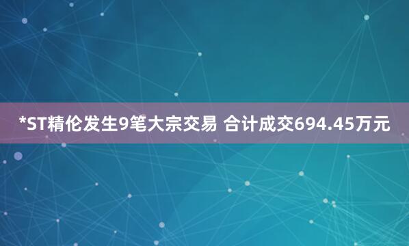 *ST精伦发生9笔大宗交易 合计成交694.45万元