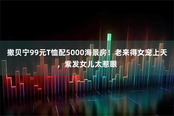 撒贝宁99元T恤配5000海景房！老来得女宠上天，紫发女儿太惹眼