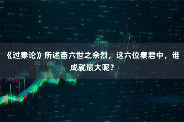 《过秦论》所述奋六世之余烈，这六位秦君中，谁成就最大呢？