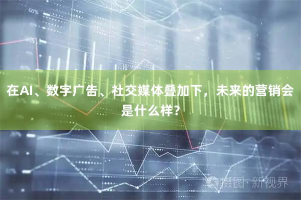 在AI、数字广告、社交媒体叠加下，未来的营销会是什么样？